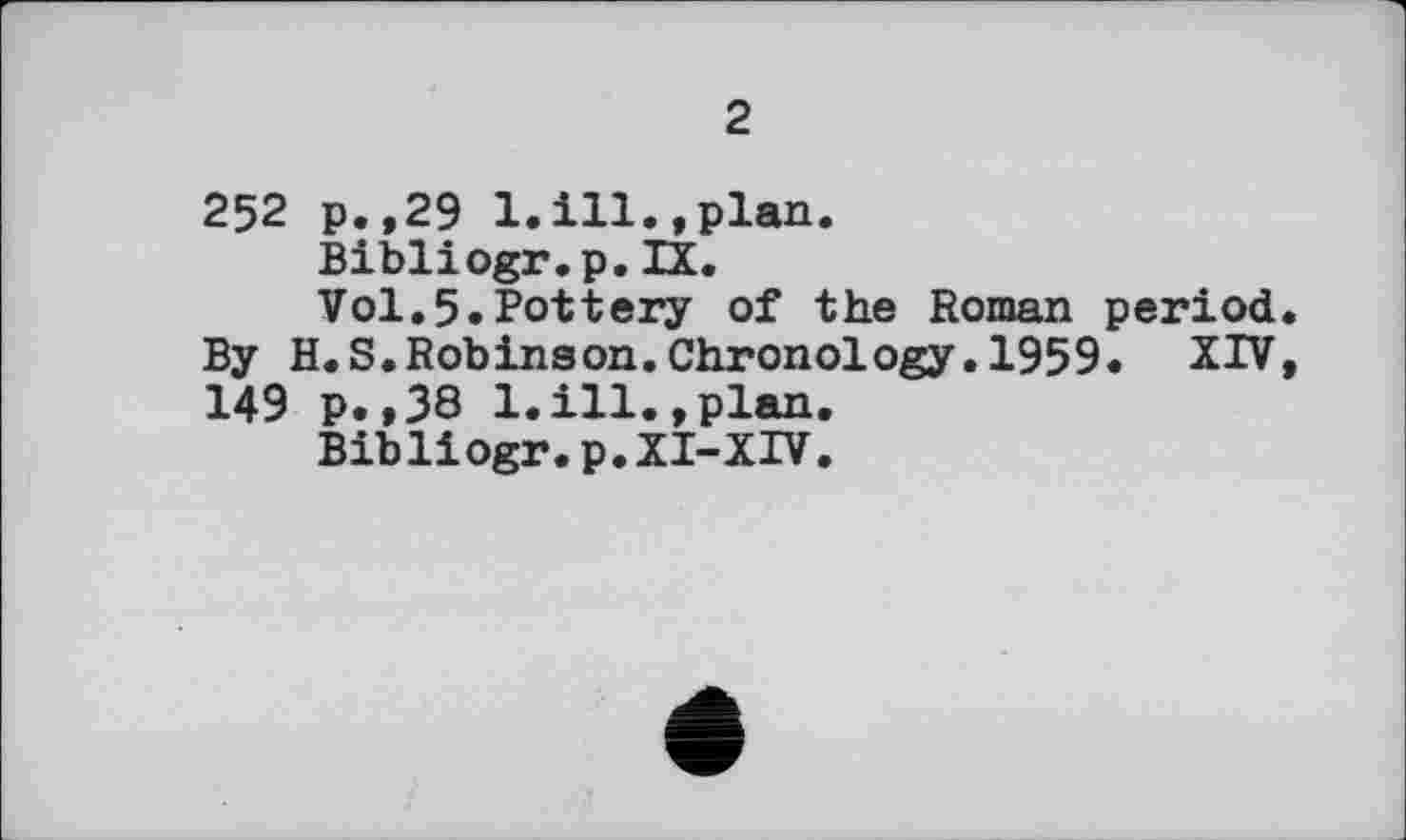 ﻿2
252 р.,29 1.ill.,plan.
Bibliogr.p.IX.
Vol.5.Pottery of the Roman period. By H.S.Robinson.Chronology.1959. XIV, 149 p.,38 1.ill.,plan.
Bibliogr.p. XI-XIV.